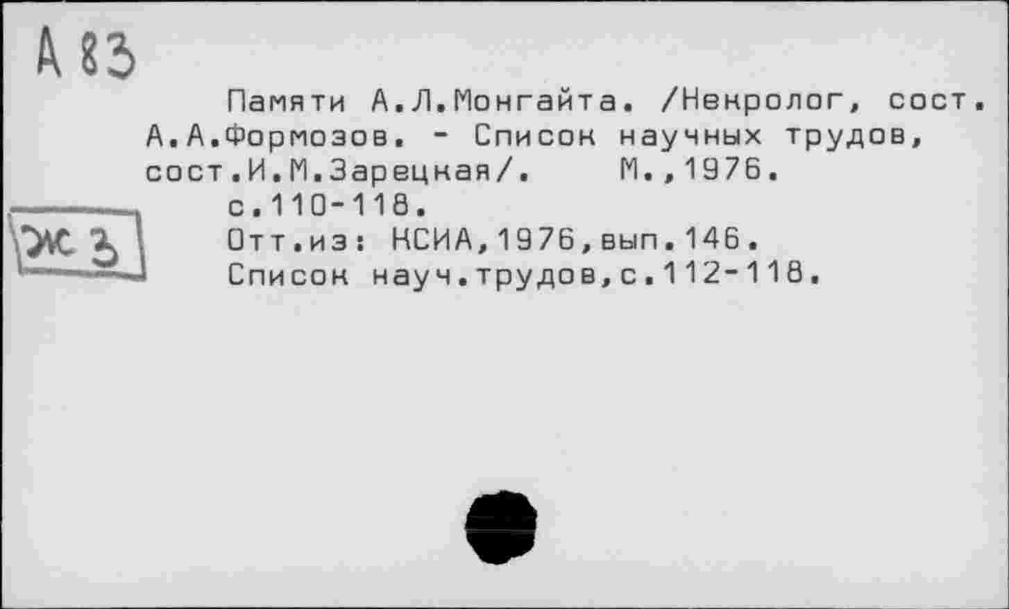 ﻿из
Памяти А.Л.Монгайта. /Ненролог, сост А,А.Формозов. - Список научных трудов, сост.И.М.Зарецная/. М.,1976.
—---_ с.110-118.
Отт.из; НСИА,1976,вып.146.
I—xj Список нау ч. трудов, с . 11 2-11 8.